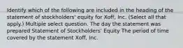 Identify which of the following are included in the heading of the statement of stockholders' equity for Xoff, Inc. (Select all that apply.) Multiple select question. The day the statement was prepared Statement of Stockholders' Equity The period of time covered by the statement Xoff, Inc.