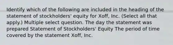 Identify which of the following are included in the heading of the statement of stockholders' equity for Xoff, Inc. (Select all that apply.) Multiple select question. The day the statement was prepared Statement of Stockholders' Equity The period of time covered by the statement Xoff, Inc.