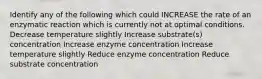 Identify any of the following which could INCREASE the rate of an enzymatic reaction which is currently not at optimal conditions. Decrease temperature slightly Increase substrate(s) concentration Increase enzyme concentration Increase temperature slightly Reduce enzyme concentration Reduce substrate concentration