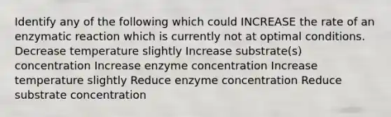 Identify any of the following which could INCREASE the rate of an enzymatic reaction which is currently not at optimal conditions. Decrease temperature slightly Increase substrate(s) concentration Increase enzyme concentration Increase temperature slightly Reduce enzyme concentration Reduce substrate concentration