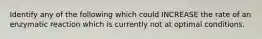 Identify any of the following which could INCREASE the rate of an enzymatic reaction which is currently not at optimal conditions.