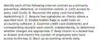 Identify each of the following internal controls as a primarily preventive, detective, or corrective control. A. Limit access to petty cash funds. B. Reconcile the petty cash fund before replenishing it. C. Require two signatures on checks above a specified limit. D. Enable hidden flags or audit trails on accounting software. E. Examine credit card statements and corresponding receipts each month, independently, to determine whether charges are appropriate. F. Keep checks in a locked box or drawer and restrict the number of employees who have access to the key. G. Back up accounting records daily.