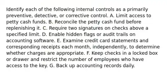 Identify each of the following <a href='https://www.questionai.com/knowledge/kjj42owoAP-internal-control' class='anchor-knowledge'>internal control</a>s as a primarily preventive, detective, or corrective control. A. Limit access to petty cash funds. B. Reconcile <a href='https://www.questionai.com/knowledge/k4BDQcRBCx-the-petty-cash-fund' class='anchor-knowledge'>the petty cash fund</a> before replenishing it. C. Require two signatures on checks above a specified limit. D. Enable hidden flags or audit trails on accounting software. E. Examine credit card statements and corresponding receipts each month, independently, to determine whether charges are appropriate. F. Keep checks in a locked box or drawer and restrict the number of employees who have access to the key. G. Back up accounting records daily.