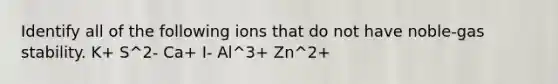 Identify all of the following ions that do not have noble-gas stability. K+ S^2- Ca+ I- Al^3+ Zn^2+