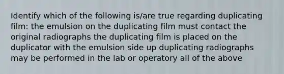 Identify which of the following is/are true regarding duplicating film: the emulsion on the duplicating film must contact the original radiographs the duplicating film is placed on the duplicator with the emulsion side up duplicating radiographs may be performed in the lab or operatory all of the above