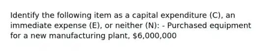 Identify the following item as a capital expenditure (C), an immediate expense (E), or neither (N): - Purchased equipment for a new manufacturing plant, 6,000,000