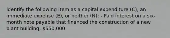 Identify the following item as a capital expenditure (C), an immediate expense (E), or neither (N): - Paid interest on a six-month note payable that financed the construction of a new plant building, 550,000