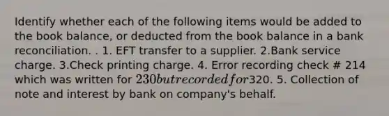 Identify whether each of the following items would be added to the book balance, or deducted from the book balance in a bank reconciliation. . 1. EFT transfer to a supplier. 2.Bank service charge. 3.Check printing charge. 4. Error recording check # 214 which was written for 230 but recorded for320. 5. Collection of note and interest by bank on company's behalf.