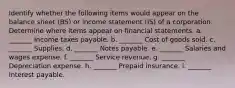 Identify whether the following items would appear on the balance sheet (BS) or income statement (IS) of a corporation. Determine where items appear on financial statements. a. _______ Income taxes payable. b. _______ Cost of goods sold. c. _______ Supplies. d. _______ Notes payable. e. _______ Salaries and wages expense. f. _______ Service revenue. g. _______ Depreciation expense. h. _______ Prepaid insurance. i. _______ Interest payable.