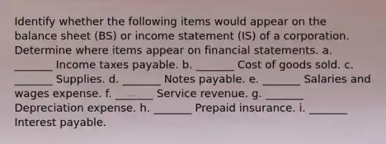 Identify whether the following items would appear on the balance sheet (BS) or income statement (IS) of a corporation. Determine where items appear on financial statements. a. _______ Income taxes payable. b. _______ Cost of goods sold. c. _______ Supplies. d. _______ Notes payable. e. _______ Salaries and wages expense. f. _______ Service revenue. g. _______ Depreciation expense. h. _______ Prepaid insurance. i. _______ Interest payable.