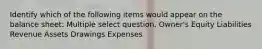 Identify which of the following items would appear on the balance sheet: Multiple select question. Owner's Equity Liabilities Revenue Assets Drawings Expenses