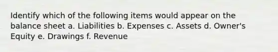 Identify which of the following items would appear on the balance sheet a. Liabilities b. Expenses c. Assets d. Owner's Equity e. Drawings f. Revenue