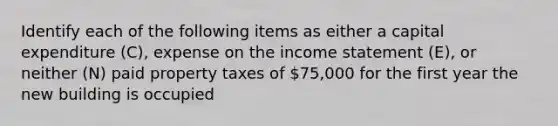 Identify each of the following items as either a capital expenditure​ (C), expense on the income statement​ (E), or neither​ (N) paid property taxes of 75,000 for the first year the new building is occupied