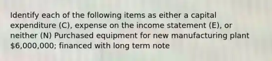 Identify each of the following items as either a capital expenditure​ (C), expense on the income statement​ (E), or neither​ (N) Purchased equipment for new manufacturing plant 6,000,000; financed with long term note