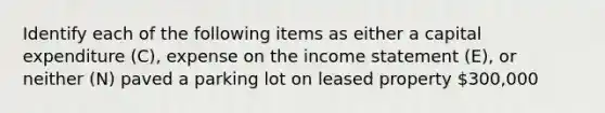 Identify each of the following items as either a capital expenditure​ (C), expense on the income statement​ (E), or neither​ (N) paved a parking lot on leased property 300,000