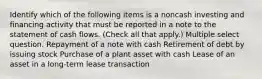 Identify which of the following items is a noncash investing and financing activity that must be reported in a note to the statement of cash flows. (Check all that apply.) Multiple select question. Repayment of a note with cash Retirement of debt by issuing stock Purchase of a plant asset with cash Lease of an asset in a long-term lease transaction