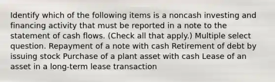 Identify which of the following items is a noncash investing and financing activity that must be reported in a note to the statement of cash flows. (Check all that apply.) Multiple select question. Repayment of a note with cash Retirement of debt by issuing stock Purchase of a plant asset with cash Lease of an asset in a long-term lease transaction