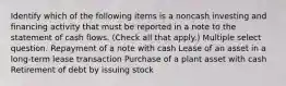 Identify which of the following items is a noncash investing and financing activity that must be reported in a note to the statement of cash flows. (Check all that apply.) Multiple select question. Repayment of a note with cash Lease of an asset in a long-term lease transaction Purchase of a plant asset with cash Retirement of debt by issuing stock