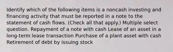 Identify which of the following items is a noncash investing and financing activity that must be reported in a note to the statement of cash flows. (Check all that apply.) Multiple select question. Repayment of a note with cash Lease of an asset in a long-term lease transaction Purchase of a plant asset with cash Retirement of debt by issuing stock