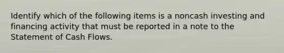 Identify which of the following items is a noncash investing and financing activity that must be reported in a note to the Statement of Cash Flows.