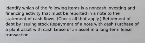 Identify which of the following items is a noncash investing and financing activity that must be reported in a note to the statement of cash flows. (Check all that apply.) Retirement of debt by issuing stock Repayment of a note with cash Purchase of a plant asset with cash Lease of an asset in a long-term lease transaction