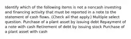 Identify which of the following items is not a noncash investing and financing activity that must be reported in a note to the statement of cash flows. (Check all that apply.) Multiple select question. Purchase of a plant asset by issuing debt Repayment of a note with cash Retirement of debt by issuing stock Purchase of a plant asset with cash