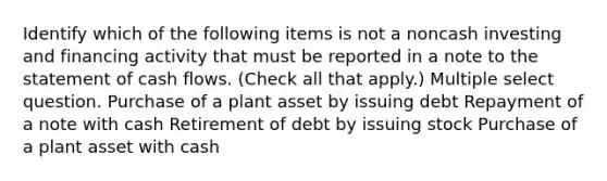 Identify which of the following items is not a noncash investing and financing activity that must be reported in a note to the statement of cash flows. (Check all that apply.) Multiple select question. Purchase of a plant asset by issuing debt Repayment of a note with cash Retirement of debt by issuing stock Purchase of a plant asset with cash