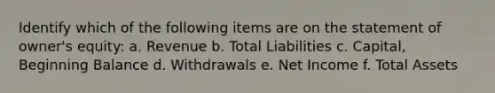 Identify which of the following items are on the statement of owner's equity: a. Revenue b. Total Liabilities c. Capital, Beginning Balance d. Withdrawals e. Net Income f. Total Assets