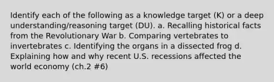 Identify each of the following as a knowledge target (K) or a deep understanding/reasoning target (DU). a. Recalling historical facts from the Revolutionary War b. Comparing vertebrates to invertebrates c. Identifying the organs in a dissected frog d. Explaining how and why recent U.S. recessions affected the world economy (ch.2 #6)