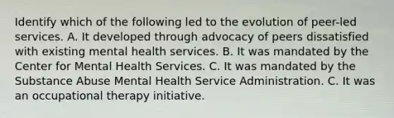 Identify which of the following led to the evolution of peer-led services. A. It developed through advocacy of peers dissatisfied with existing mental health services. B. It was mandated by the Center for Mental Health Services. C. It was mandated by the Substance Abuse Mental Health Service Administration. C. It was an occupational therapy initiative.