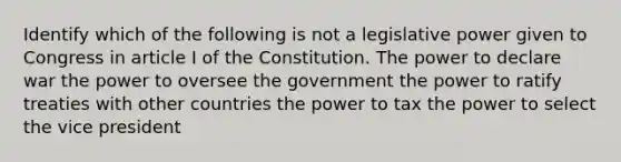 Identify which of the following is not a legislative power given to Congress in article I of the Constitution. The power to declare war the power to oversee the government the power to ratify treaties with other countries the power to tax the power to select the vice president