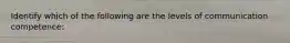 Identify which of the following are the levels of communication competence: