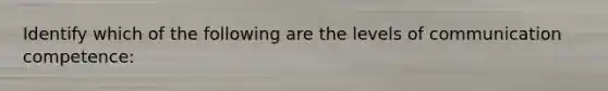 Identify which of the following are the levels of communication competence: