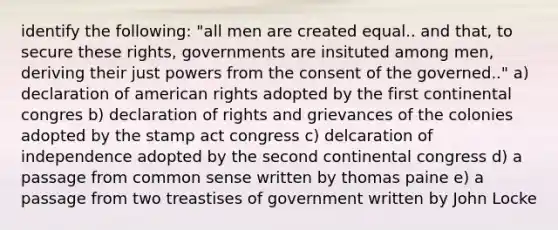 identify the following: "all men are created equal.. and that, to secure these rights, governments are insituted among men, deriving their just powers from the consent of the governed.." a) declaration of american rights adopted by the first continental congres b) declaration of rights and grievances of the colonies adopted by the stamp act congress c) delcaration of independence adopted by the second continental congress d) a passage from common sense written by thomas paine e) a passage from two treastises of government written by John Locke