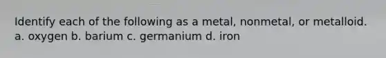 Identify each of the following as a metal, nonmetal, or metalloid. a. oxygen b. barium c. germanium d. iron