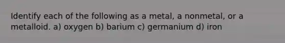 Identify each of the following as a metal, a nonmetal, or a metalloid. a) oxygen b) barium c) germanium d) iron