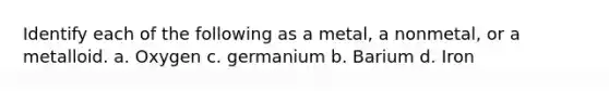 Identify each of the following as a metal, a nonmetal, or a metalloid. a. Oxygen c. germanium b. Barium d. Iron