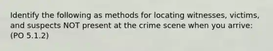 Identify the following as methods for locating witnesses, victims, and suspects NOT present at the crime scene when you arrive: (PO 5.1.2)