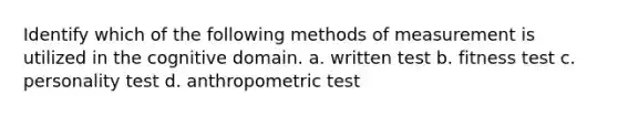 Identify which of the following methods of measurement is utilized in the cognitive domain. a. written test b. fitness test c. personality test d. anthropometric test