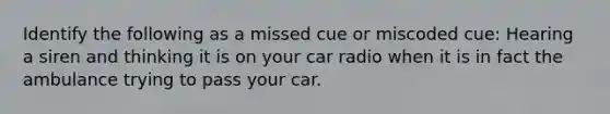 Identify the following as a missed cue or miscoded cue: Hearing a siren and thinking it is on your car radio when it is in fact the ambulance trying to pass your car.