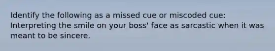 Identify the following as a missed cue or miscoded cue: Interpreting the smile on your boss' face as sarcastic when it was meant to be sincere.