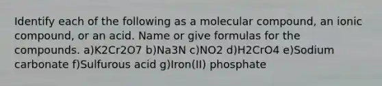 Identify each of the following as a molecular compound, an ionic compound, or an acid. Name or give formulas for the compounds. a)K2Cr2O7 b)Na3N c)NO2 d)H2CrO4 e)Sodium carbonate f)Sulfurous acid g)Iron(II) phosphate