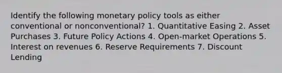 Identify the following monetary policy tools as either conventional or nonconventional? 1. Quantitative Easing 2. Asset Purchases 3. Future Policy Actions 4. Open-market Operations 5. Interest on revenues 6. Reserve Requirements 7. Discount Lending