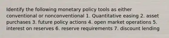 Identify the following monetary policy tools as either conventional or nonconventional 1. Quantitative easing 2. asset purchases 3. future policy actions 4. open market operations 5. interest on reserves 6. reserve requirements 7. discount lending