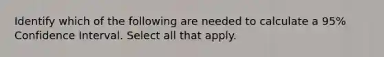 Identify which of the following are needed to calculate a 95% Confidence Interval. Select all that apply.
