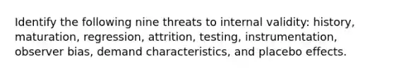 Identify the following nine threats to internal validity: history, maturation, regression, attrition, testing, instrumentation, observer bias, demand characteristics, and placebo effects.