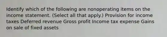 Identify which of the following are nonoperating items on the income statement. (Select all that apply.) Provision for income taxes Deferred revenue Gross profit Income tax expense Gains on sale of fixed assets