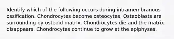 Identify which of the following occurs during intramembranous ossification. Chondrocytes become osteocytes. Osteoblasts are surrounding by osteoid matrix. Chondrocytes die and the matrix disappears. Chondrocytes continue to grow at the epiphyses.