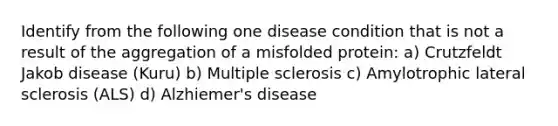 Identify from the following one disease condition that is not a result of the aggregation of a misfolded protein: a) Crutzfeldt Jakob disease (Kuru) b) Multiple sclerosis c) Amylotrophic lateral sclerosis (ALS) d) Alzhiemer's disease