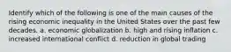 Identify which of the following is one of the main causes of the rising economic inequality in the United States over the past few decades. a. economic globalization b. high and rising inflation c. increased international conflict d. reduction in global trading